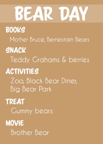 Themed toddler activity ideas for BEAR DAY.
Activities:
Go to the zoo
Play at Big Bear Park (if you're near Sandy, Utah)
Go to Black Bear Diner for lunch
Books: 
Spooky Old Tree
Mother Bruce
Brown Bear Brown Bear
Snack: Teddy Grahams and berries
Treat: gummy bears
Movie: Brother Bear or Jungle Book