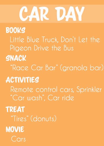 Themed toddler activity ideas for CAR DAY.
Activities: 
Play with “race track” marble works
Race remote control cars
Run through the "car wash" sprinklers
Go on a car ride to great grandma's house
Books: 
Little Blue Truck
Don't Let the Pigeon Drive the Bus
Wheels on the Bus
Snack: “Race car bar” (granola bar)
Treat: "Tires" (donuts)
Movie: Cars